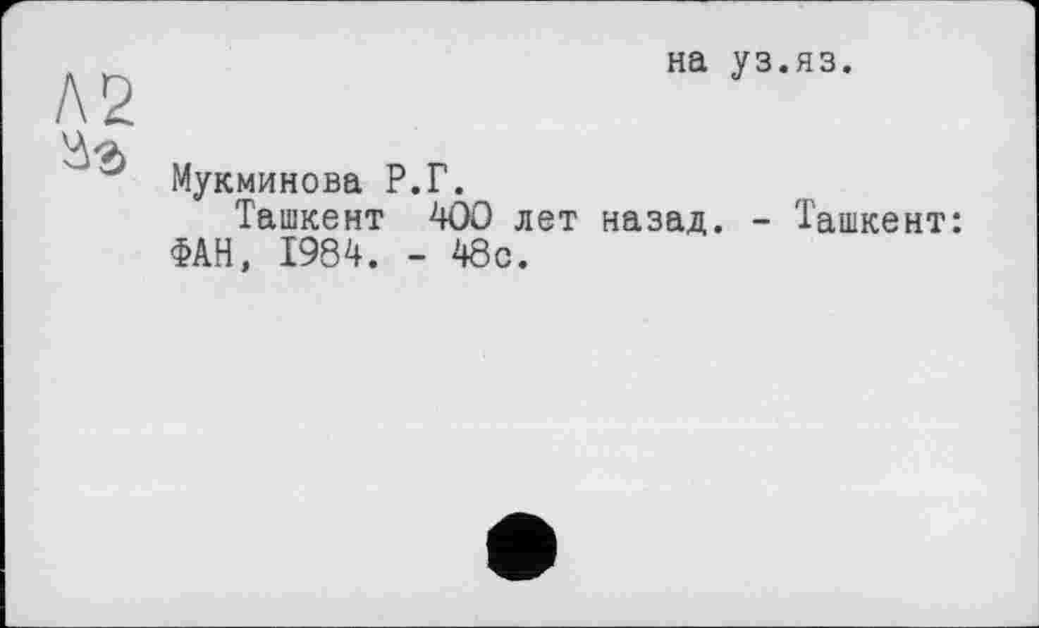 ﻿на уз.яз.
Мукминова Р.Г.
Ташкент 400 лет назад. - Ташкент: ФАН, 1984. - 48с.